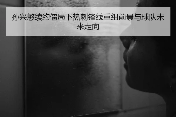 孙兴慜续约僵局下热刺锋线重组前景与球队未来走向